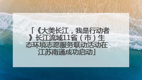《大美长江，我是行动者》长江流域11省（市）生态环境志愿服务联动活动在江苏南通成功启动