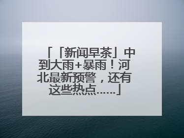 「新闻早茶」中到大雨+暴雨！河北最新预警，还有这些热点……