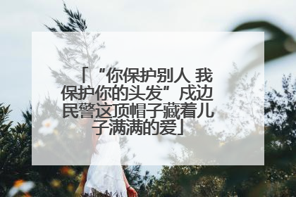 “你保护别人 我保护你的头发”戍边民警这顶帽子藏着儿子满满的爱