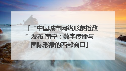 “中国城市网络形象指数”发布 南宁：数字传播与国际形象的西部窗口
