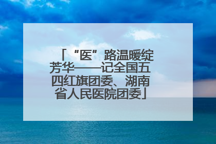 “医”路温暖绽芳华——记全国五四红旗团委、湖南省人民医院团委