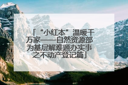 “小红本”温暖千万家——自然资源部为基层解难题办实事之不动产登记篇