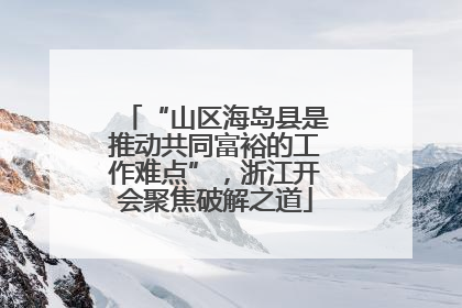“山区海岛县是推动共同富裕的工作难点”，浙江开会聚焦破解之道