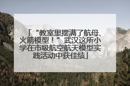 “教室里摆满了航母、火箭模型！”武汉这所小学在市级航空航天模型实践活动中获佳绩