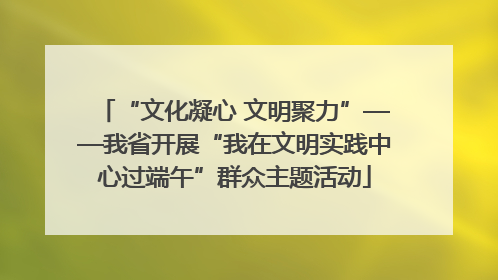 “文化凝心 文明聚力”——我省开展“我在文明实践中心过端午”群众主题活动