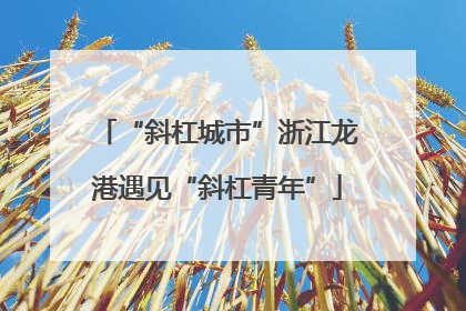 “斜杠城市”浙江龙港遇见“斜杠青年”