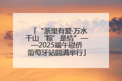 “浙里有爱·万水千山‘粽’是情”——2025端午慰侨葡萄牙站圆满举行