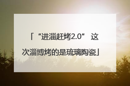 “进淄赶烤2.0” 这次淄博烤的是琉璃陶瓷