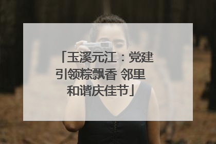 玉溪元江：党建引领粽飘香 邻里和谐庆佳节