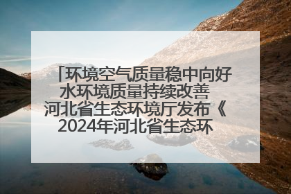 环境空气质量稳中向好 水环境质量持续改善 河北省生态环境厅发布《2024年河北省生态环境状况公报》