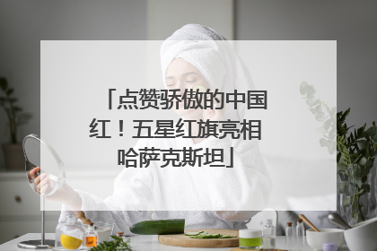 点赞骄傲的中国红！五星红旗亮相哈萨克斯坦