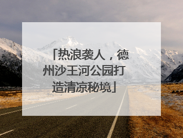 热浪袭人，德州沙王河公园打造清凉秘境