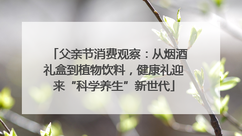 父亲节消费观察：从烟酒礼盒到植物饮料，健康礼迎来“科学养生”新世代