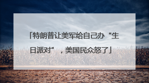 特朗普让美军给自己办“生日派对”，美国民众怒了