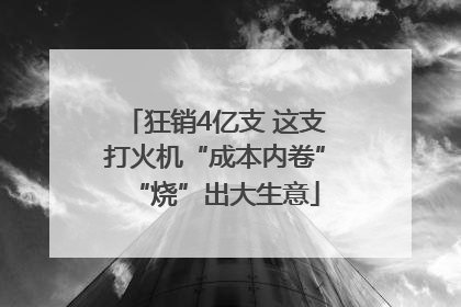 狂销4亿支 这支打火机“成本内卷”“烧”出大生意