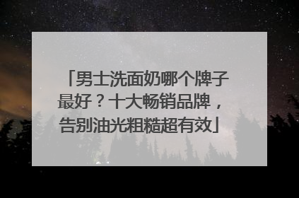男士洗面奶哪个牌子最好？十大畅销品牌，告别油光粗糙超有效