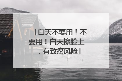 白天不要用！不要用！白天擦脸上，有致癌风险