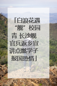 白浪花遇“舰”校园青 长沙舰官兵返乡宣讲点燃学子报国热情