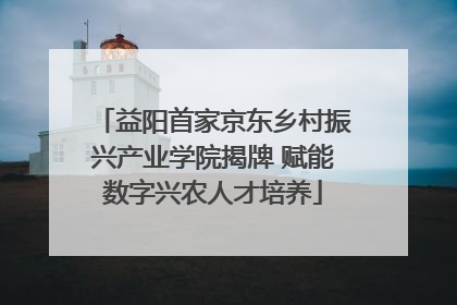 益阳首家京东乡村振兴产业学院揭牌 赋能数字兴农人才培养