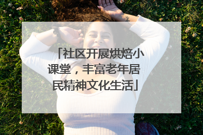 社区开展烘焙小课堂，丰富老年居民精神文化生活