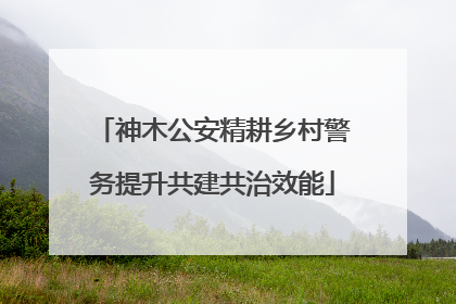 神木公安精耕乡村警务提升共建共治效能