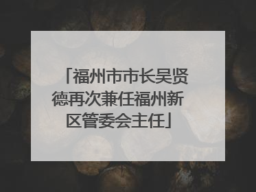 福州市市长吴贤德再次兼任福州新区管委会主任