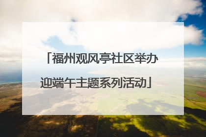 福州观风亭社区举办迎端午主题系列活动