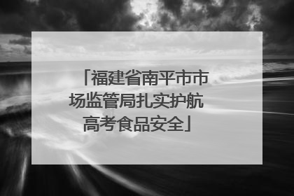 福建省南平市市场监管局扎实护航高考食品安全
