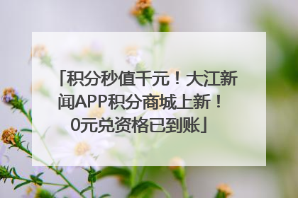 积分秒值千元！大江新闻APP积分商城上新！0元兑资格已到账
