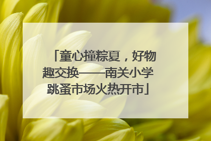 童心撞粽夏，好物趣交换——南关小学跳蚤市场火热开市