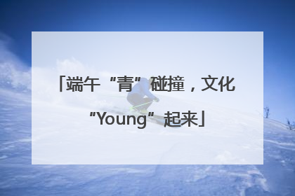 端午“青”碰撞，文化“Young”起来