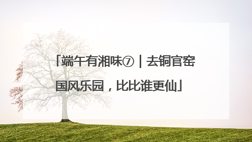 端午有湘味⑦｜去铜官窑国风乐园，比比谁更仙