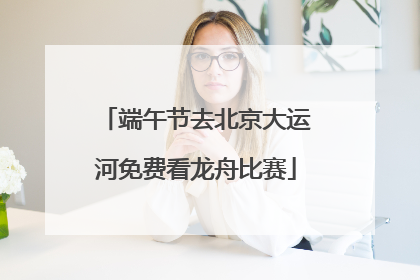 端午节去北京大运河免费看龙舟比赛