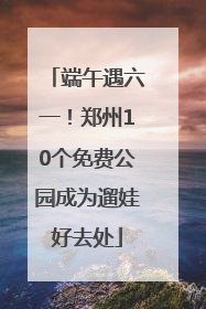 端午遇六一！郑州10个免费公园成为遛娃好去处