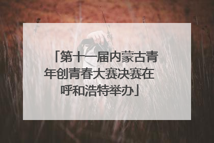 第十一届内蒙古青年创青春大赛决赛在呼和浩特举办