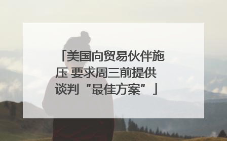 美国向贸易伙伴施压 要求周三前提供谈判“最佳方案”