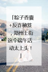 粽子香囊+反诈秘笈，郑州上街这个端午活动太上头！