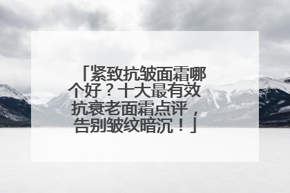 紧致抗皱面霜哪个好？十大最有效抗衰老面霜点评，告别皱纹暗沉！