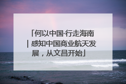 何以中国·行走海南｜感知中国商业航天发展，从文昌开始