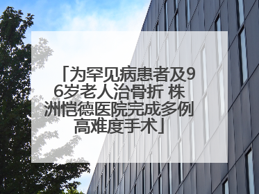 为罕见病患者及96岁老人治骨折 株洲恺德医院完成多例高难度手术