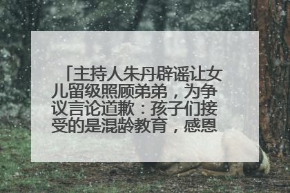 主持人朱丹辟谣让女儿留级照顾弟弟，为争议言论道歉：孩子们接受的是混龄教育，感恩每一条批评