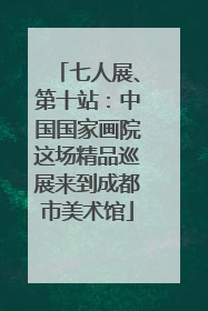 七人展、第十站：中国国家画院这场精品巡展来到成都市美术馆