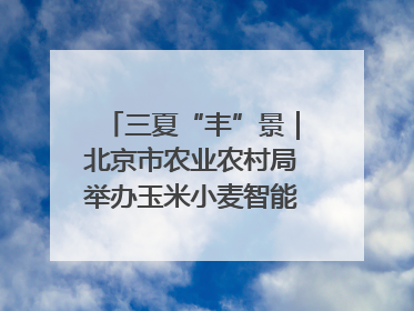 三夏“丰”景｜北京市农业农村局举办玉米小麦智能农机装备推广“田间日”活动