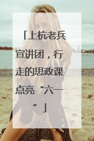 上杭老兵宣讲团，行走的思政课点亮“六一”