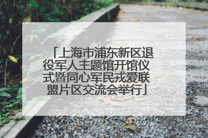 上海市浦东新区退役军人主题馆开馆仪式暨同心军民戎爱联盟片区交流会举行