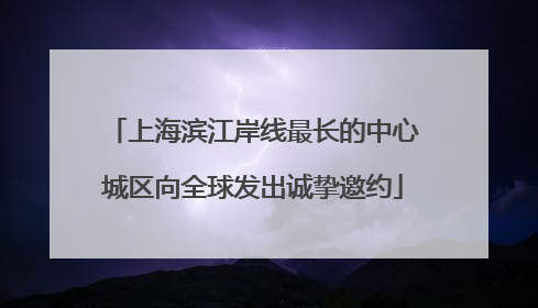 上海滨江岸线最长的中心城区向全球发出诚挚邀约