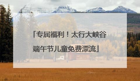 专属福利！太行大峡谷端午节儿童免费漂流