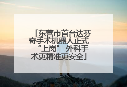 东营市首台达芬奇手术机器人正式“上岗” 外科手术更精准更安全