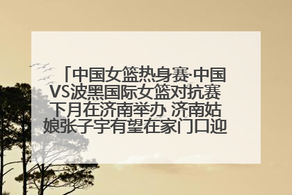 中国女篮热身赛·中国VS波黑国际女篮对抗赛下月在济南举办 济南姑娘张子宇有望在家门口迎来国家队首秀