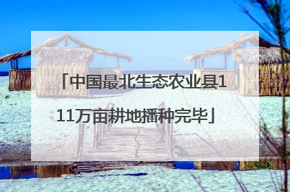 中国最北生态农业县111万亩耕地播种完毕